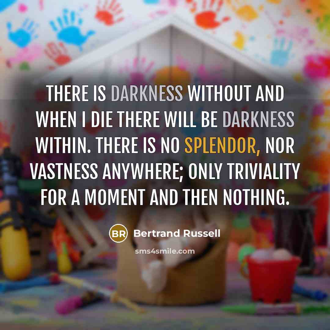 “There is darkness without and when I die there will be darkness within. There is no splendor, nor vastness anywhere; only triviality for a moment and then nothing.” quote by Bertrand Russell