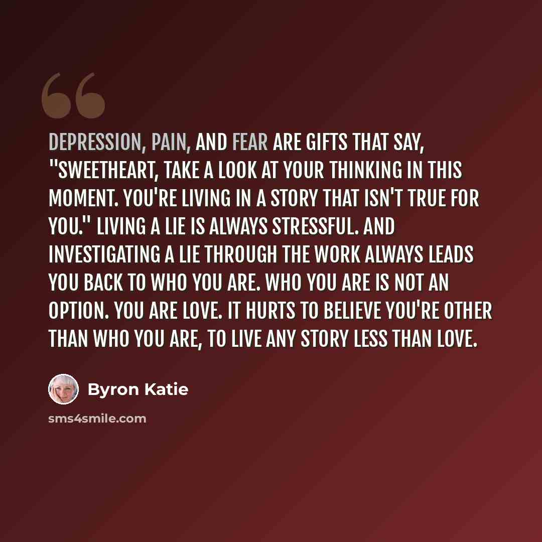“Depression, pain, and fear are gifts that say, "Sweetheart, take a look at your thinking in this moment. You're living in a story that isn't true for you." Living a lie is always stressful. And investigating a lie through The Work always leads you back to who you are. Who you are is not an option…” quote by Byron Katie