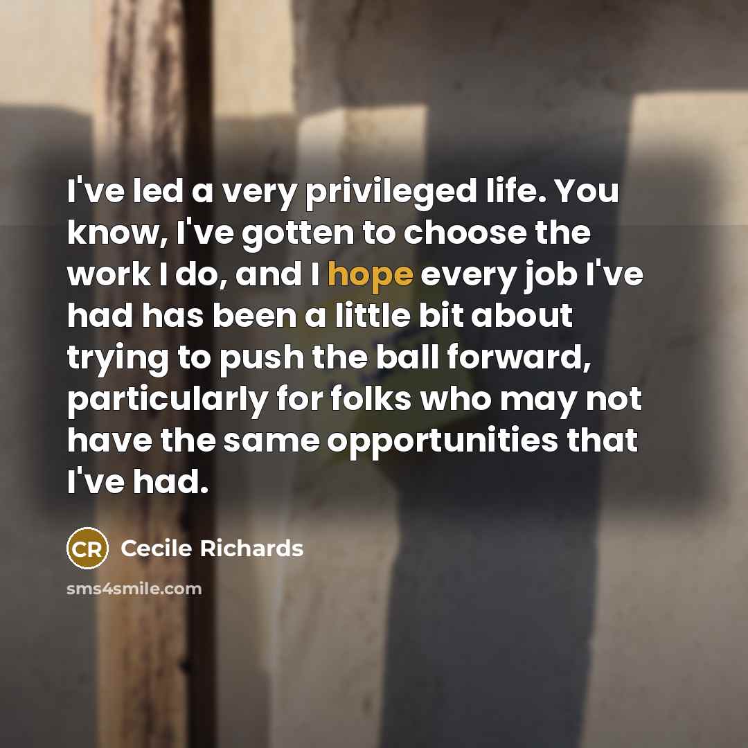 “I've led a very privileged life. You know, I've gotten to choose the work I do, and I hope every job I've had has been a little bit about trying to push the ball forward, particularly for folks who may not have the same opportunities that I've had.” quote by Cecile Richards