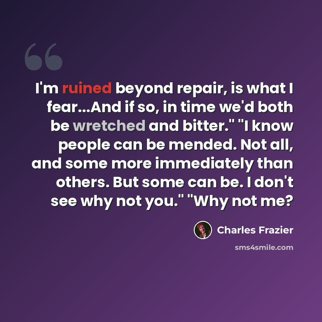 “I'm ruined beyond repair, is what I fear...And if so, in time we'd both be wretched and bitter." "I know people can be mended. Not all, and some more immediately than others. But some can be. I don't see why not you." "Why not me?” quote by Charles Frazier