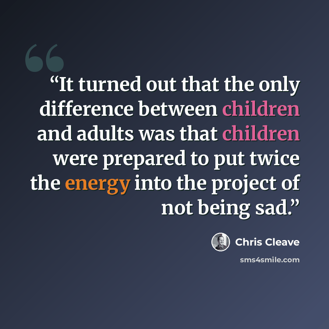 “It turned out that the only difference between children and adults was that children were prepared to put twice the energy into the project of not being sad.” quote by Chris Cleave