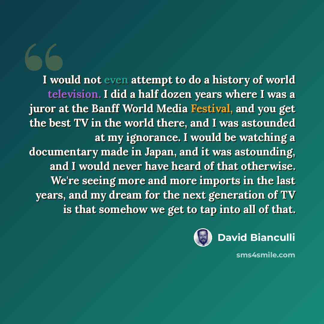 “I would not even attempt to do a history of world television. I did a half dozen years where I was a juror at the Banff World Media Festival, and you get the best TV in the world there, and I was astounded at my ignorance. I would be watching a documentary made in Japan, and it was astounding, and…” quote by David Bianculli