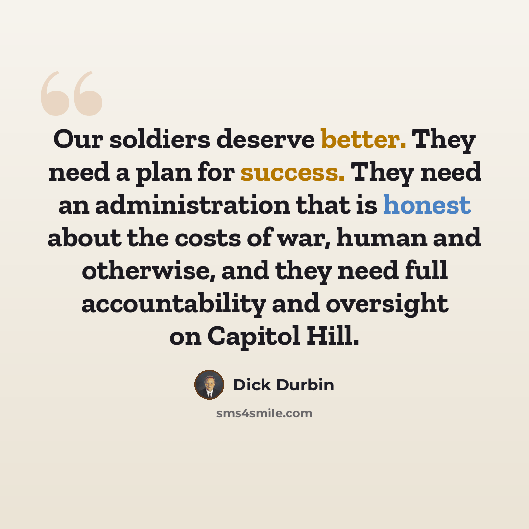 “Our soldiers deserve better. They need a plan for success. They need an administration that is honest about the costs of war, human and otherwise, and they need full accountability and oversight on Capitol Hill.” quote by Dick Durbin