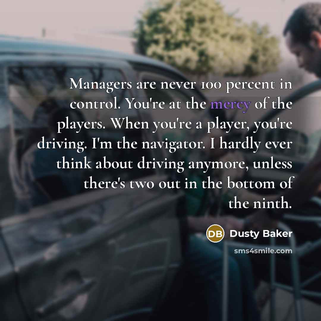 “Managers are never 100 percent in control. You're at the mercy of the players. When you're a player, you're driving. I'm the navigator. I hardly ever think about driving anymore, unless there's two out in the bottom of the ninth.” quote by Dusty Baker
