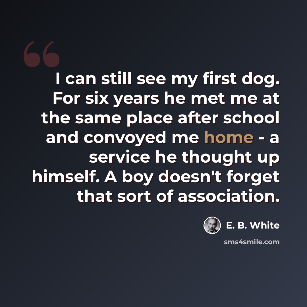 “I can still see my first dog. For six years he met me at the same place after school and convoyed me home - a service he thought up himself. A boy doesn't forget that sort of association.” quote by E. B. White