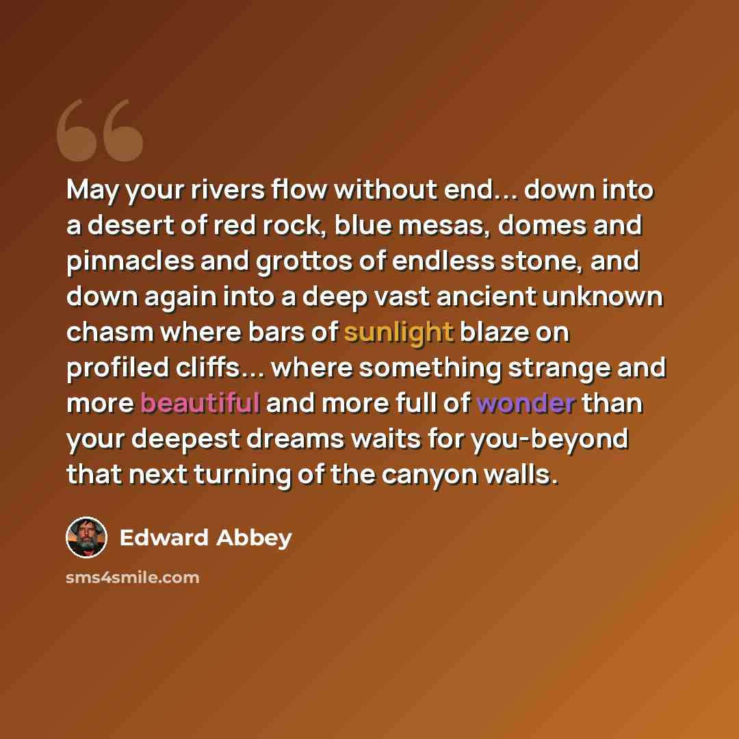 “May your rivers flow without end... down into a desert of red rock, blue mesas, domes and pinnacles and grottos of endless stone, and down again into a deep vast ancient unknown chasm where bars of sunlight blaze on profiled cliffs... where something strange and more beautiful and more full of…” quote by Edward Abbey