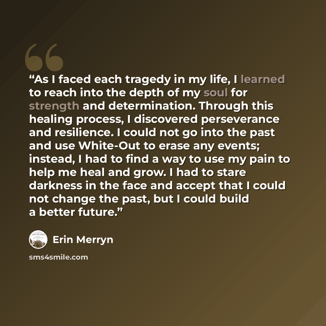 “As I faced each tragedy in my life, I learned to reach into the depth of my soul for strength and determination. Through this healing process, I discovered perseverance and resilience. I could not go into the past and use White-Out to erase any events; instead, I had to find a way to use my pain…” quote by Erin Merryn