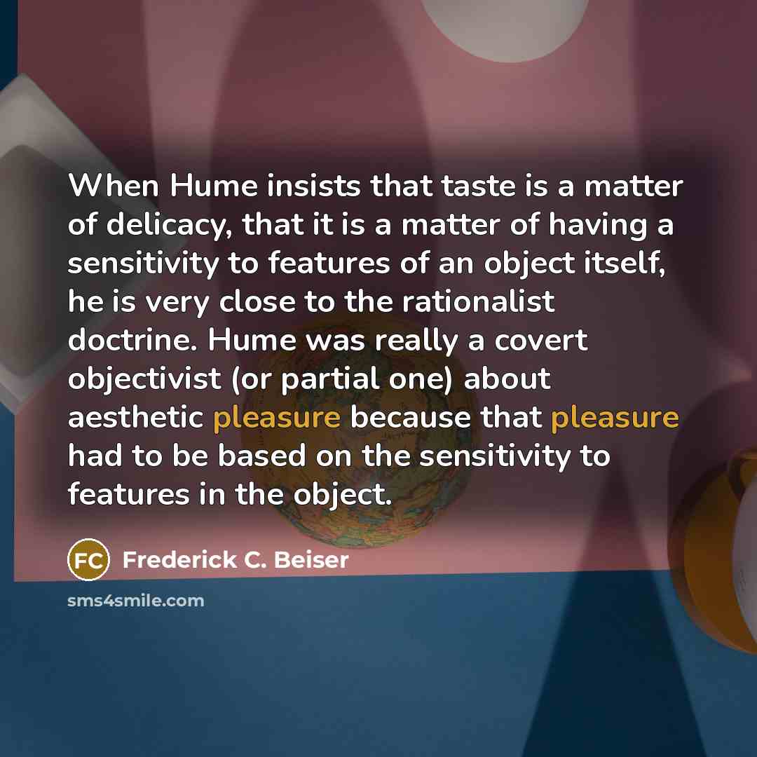 “When Hume insists that taste is a matter of delicacy, that it is a matter of having a sensitivity to features of an object itself, he is very close to the rationalist doctrine. Hume was really a covert objectivist (or partial one) about aesthetic pleasure because that pleasure had to be based on…” quote by Frederick C. Beiser