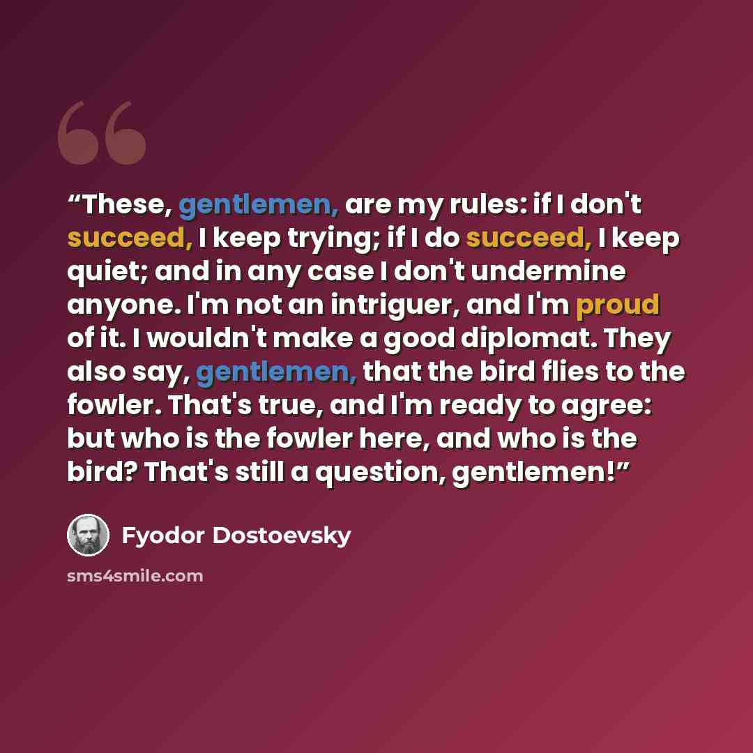 “These, gentlemen, are my rules: if I don't succeed, I keep trying; if I do succeed, I keep quiet; and in any case I don't undermine anyone. I'm not an intriguer, and I'm proud of it. I wouldn't make a good diplomat. They also say, gentlemen, that the bird flies to the fowler. That's true, and I'm…” quote by Fyodor Dostoevsky