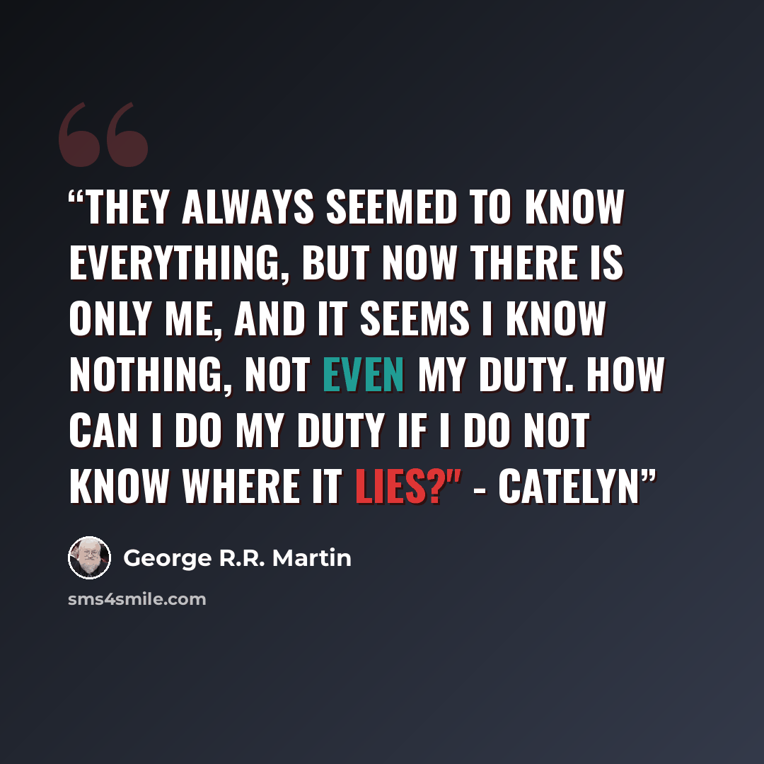 “They always seemed to know everything, but now there is only me, and it seems I know nothing, not even my duty. How can I do my duty if I do not know where it lies?" - Catelyn” quote by George R.R. Martin