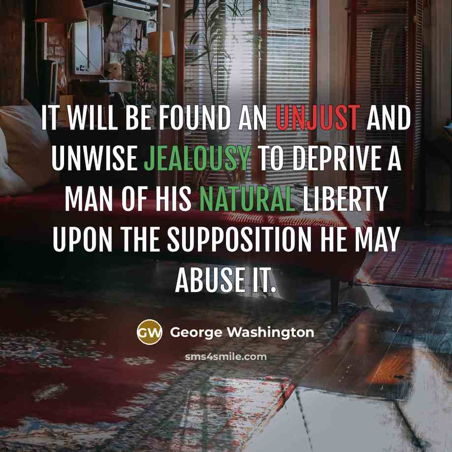 “It will be found an unjust and unwise jealousy to deprive a man of his natural liberty upon the supposition he may abuse it.” quote by George Washington
