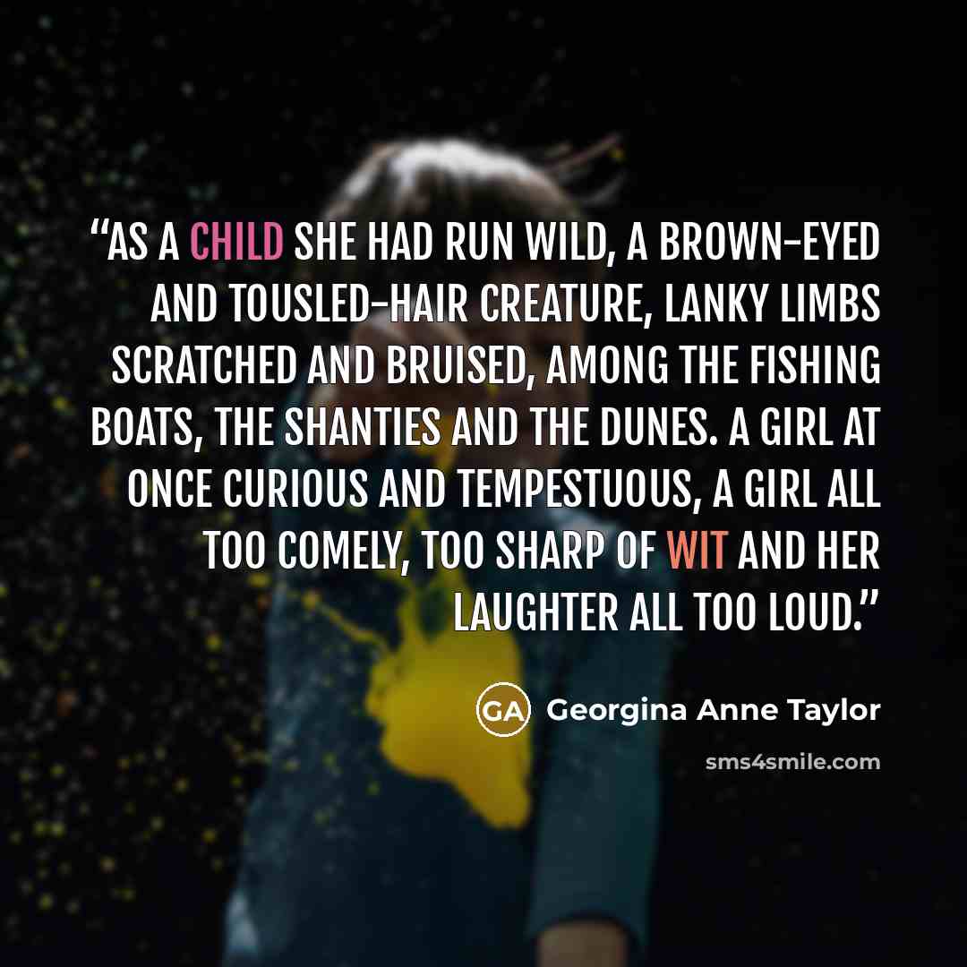 “As a child she had run wild, a brown-eyed and tousled-hair creature, lanky limbs scratched and bruised, among the fishing boats, the shanties and the dunes. A girl at once curious and tempestuous, a girl all too comely, too sharp of wit and her laughter all too loud.” quote by Georgina Anne Taylor
