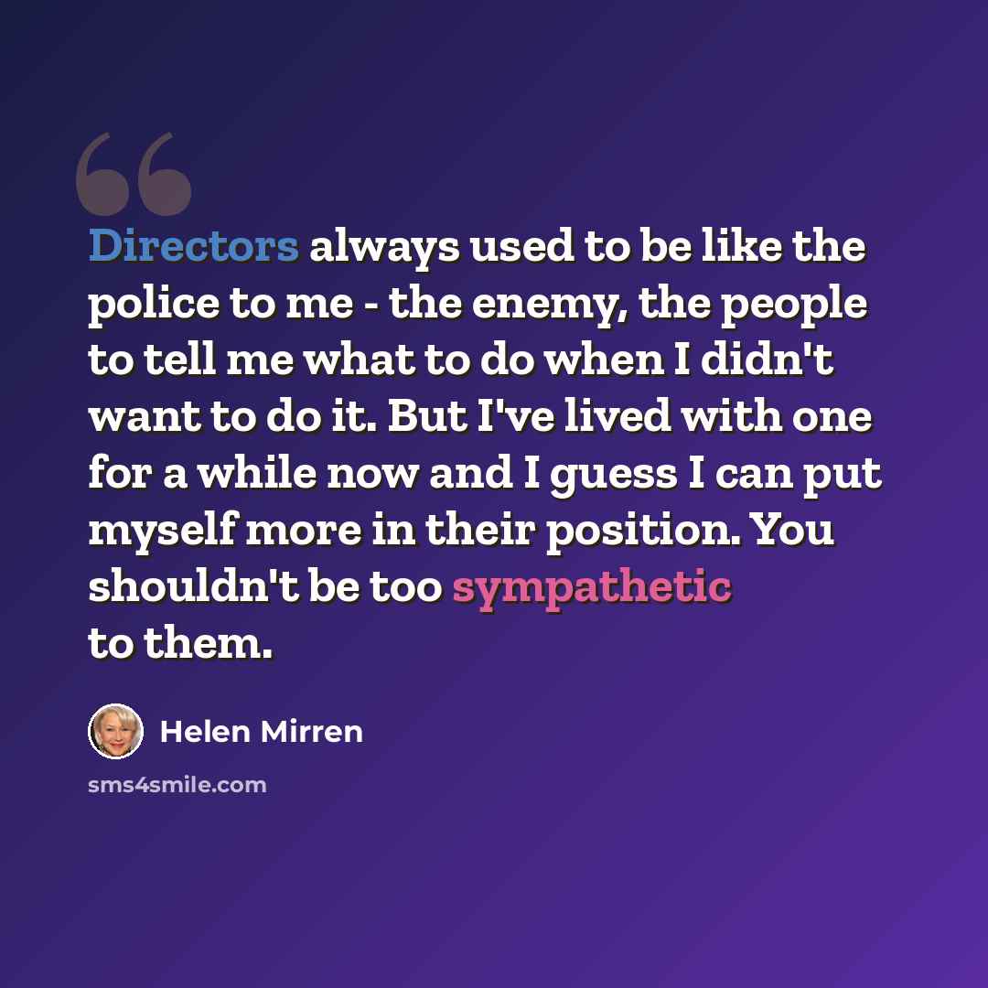 “Directors always used to be like the police to me - the enemy, the people to tell me what to do when I didn't want to do it. But I've lived with one for a while now and I guess I can put myself more in their position. You shouldn't be too sympathetic to them.” quote by Helen Mirren