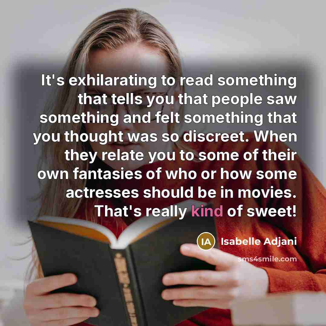 “It's exhilarating to read something that tells you that people saw something and felt something that you thought was so discreet. When they relate you to some of their own fantasies of who or how some actresses should be in movies. That's really kind of sweet!” quote by Isabelle Adjani