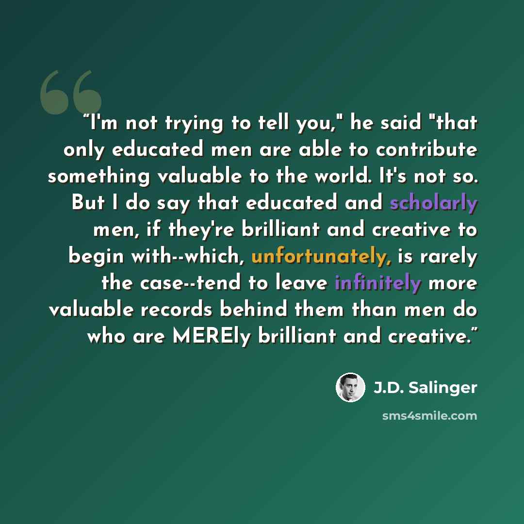 “I'm not trying to tell you," he said "that only educated men are able to contribute something valuable to the world. It's not so. But I do say that educated and scholarly men, if they're brilliant and creative to begin with--which, unfortunately, is rarely the case--tend to leave infinitely more…” quote by J.D. Salinger