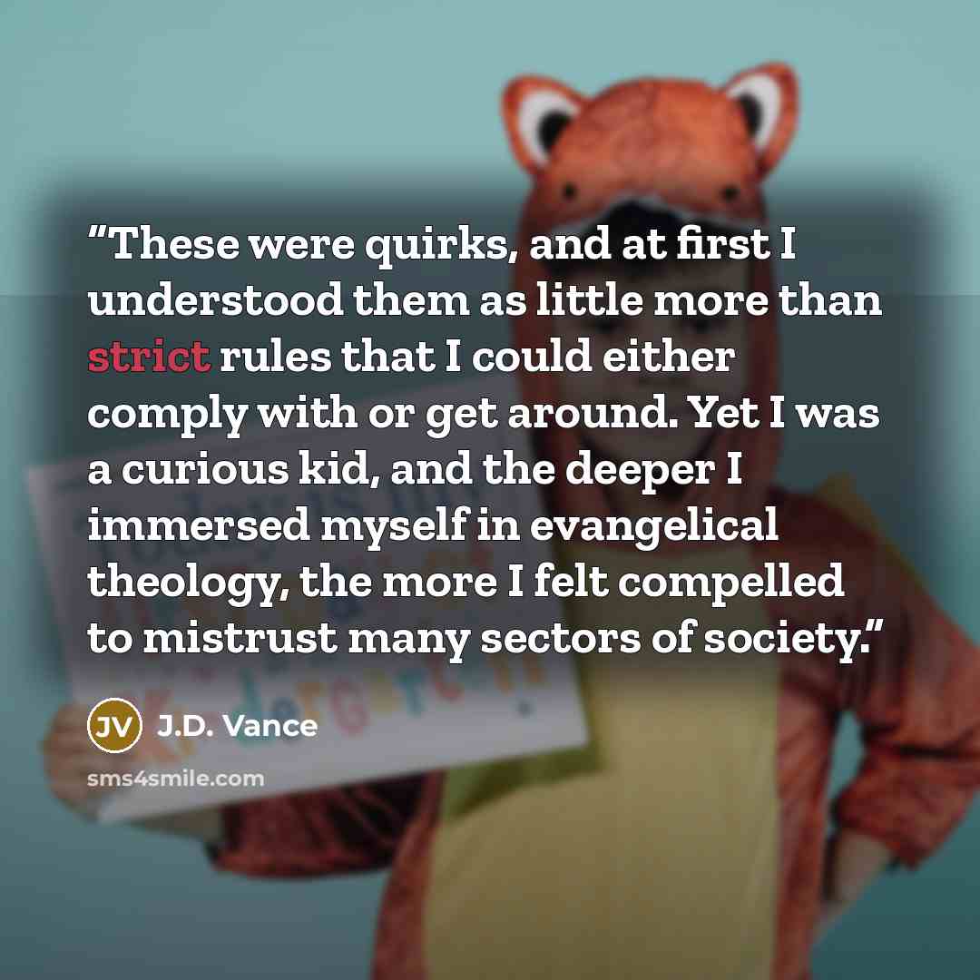 “These were quirks, and at first I understood them as little more than strict rules that I could either comply with or get around. Yet I was a curious kid, and the deeper I immersed myself in evangelical theology, the more I felt compelled to mistrust many sectors of society.” quote by J.D. Vance