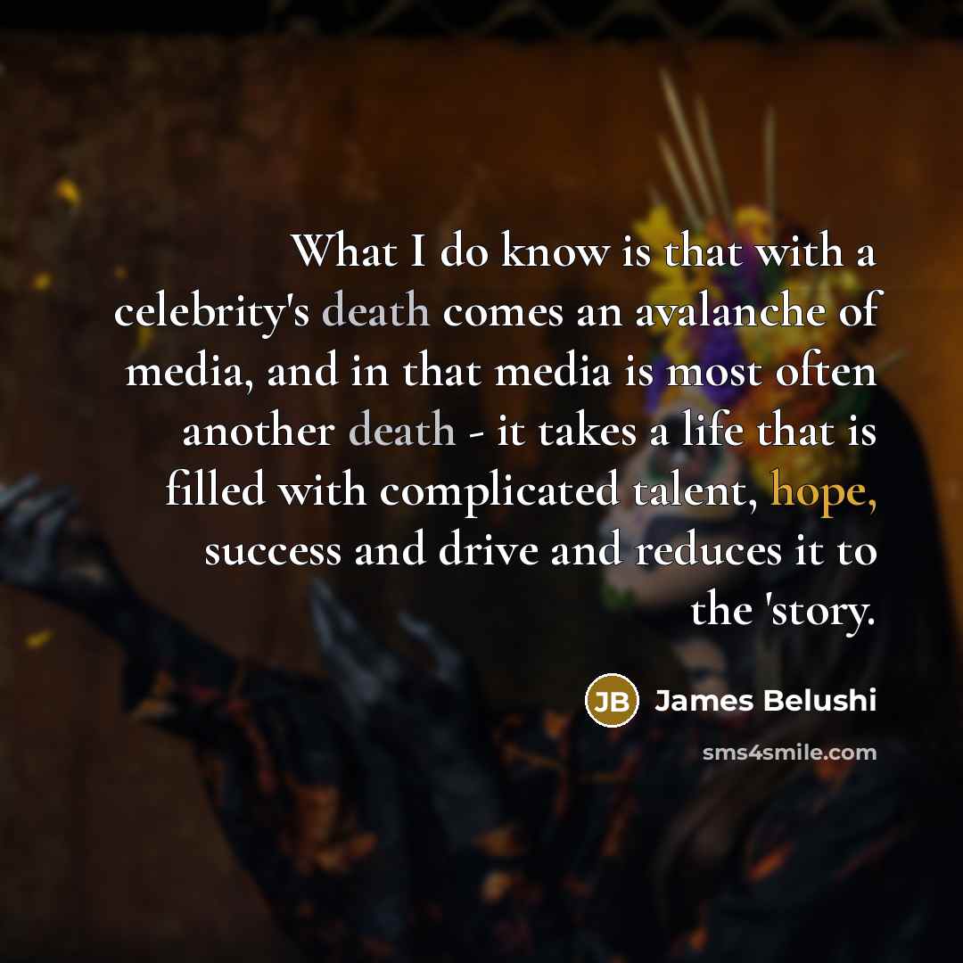 “What I do know is that with a celebrity's death comes an avalanche of media, and in that media is most often another death - it takes a life that is filled with complicated talent, hope, success and drive and reduces it to the 'story.” quote by James Belushi