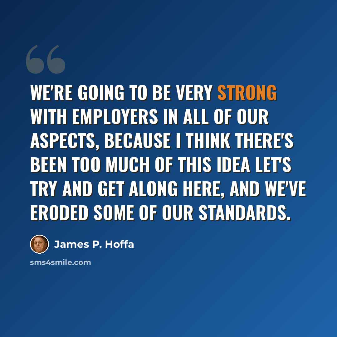 “We're going to be very strong with employers in all of our aspects, because I think there's been too much of this idea let's try and get along here, and we've eroded some of our standards.” quote by James P. Hoffa
