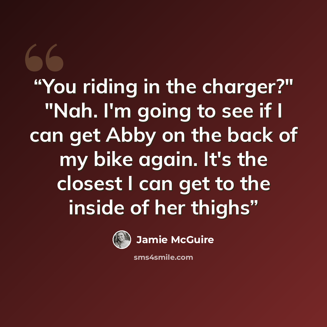 “You riding in the charger?" "Nah. I'm going to see if I can get Abby on the back of my bike again. It's the closest I can get to the inside of her thighs” quote by Jamie McGuire