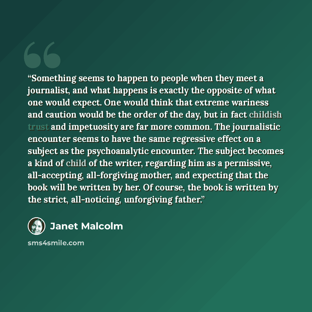“Something seems to happen to people when they meet a journalist, and what happens is exactly the opposite of what one would expect. One would think that extreme wariness and caution would be the order of the day, but in fact childish trust and impetuosity are far more common. The journalistic…” quote by Janet Malcolm
