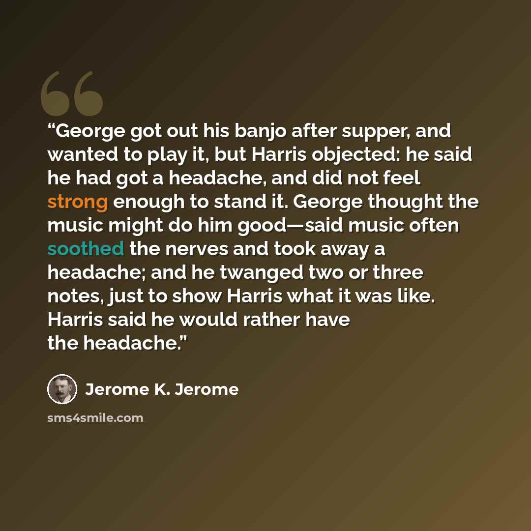 “George got out his banjo after supper, and wanted to play it, but Harris objected: he said he had got a headache, and did not feel strong enough to stand it. George thought the music might do him good—said music often soothed the nerves and took away a headache; and he twanged two or three notes…” quote by Jerome K. Jerome