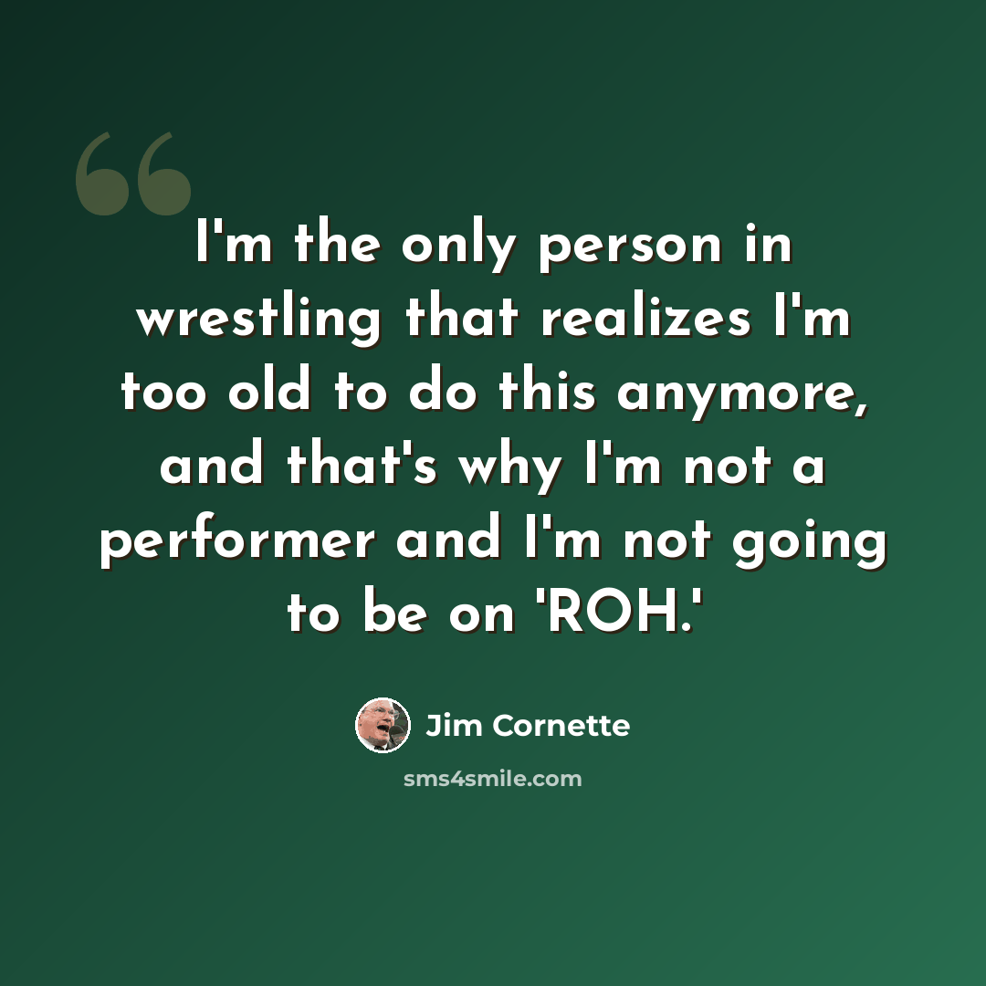 “I'm the only person in wrestling that realizes I'm too old to do this anymore, and that's why I'm not a performer and I'm not going to be on 'ROH.'” quote by Jim Cornette