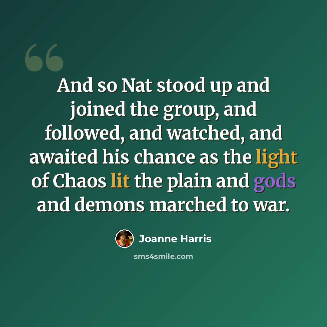 “And so Nat stood up and joined the group, and followed, and watched, and awaited his chance as the light of Chaos lit the plain and gods and demons marched to war.” quote by Joanne Harris