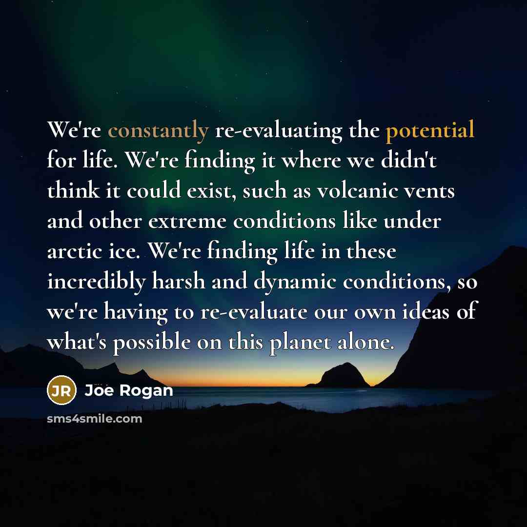 “We're constantly re-evaluating the potential for life. We're finding it where we didn't think it could exist, such as volcanic vents and other extreme conditions like under arctic ice. We're finding life in these incredibly harsh and dynamic conditions, so we're having to re-evaluate our own ideas…” quote by Joe Rogan