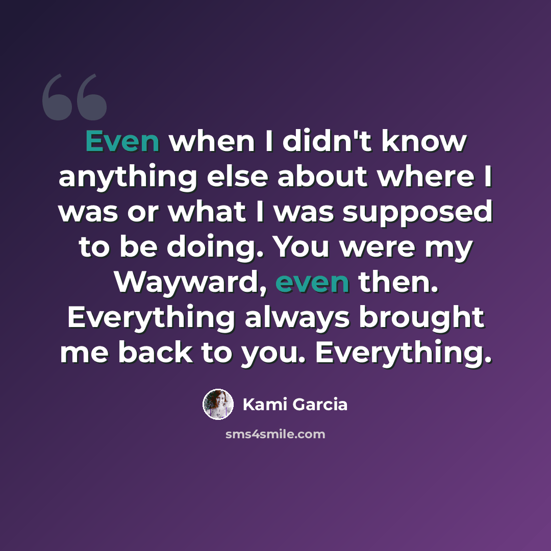 “Even when I didn't know anything else about where I was or what I was supposed to be doing. You were my Wayward, even then. Everything always brought me back to you. Everything.” quote by Kami Garcia