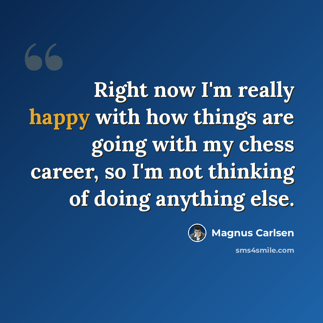 “Right now I'm really happy with how things are going with my chess career, so I'm not thinking of doing anything else.” quote by Magnus Carlsen