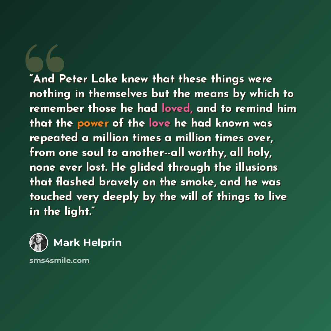 “And Peter Lake knew that these things were nothing in themselves but the means by which to remember those he had loved, and to remind him that the power of the love he had known was repeated a million times a million times over, from one soul to another--all worthy, all holy, none ever lost. He…” quote by Mark Helprin