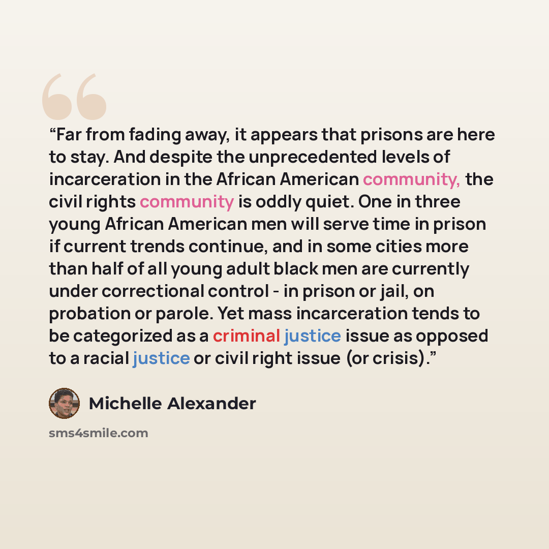 “Far from fading away, it appears that prisons are here to stay. And despite the unprecedented levels of incarceration in the African American community, the civil rights community is oddly quiet. One in three young African American men will serve time in prison if current trends continue, and in…” quote by Michelle Alexander