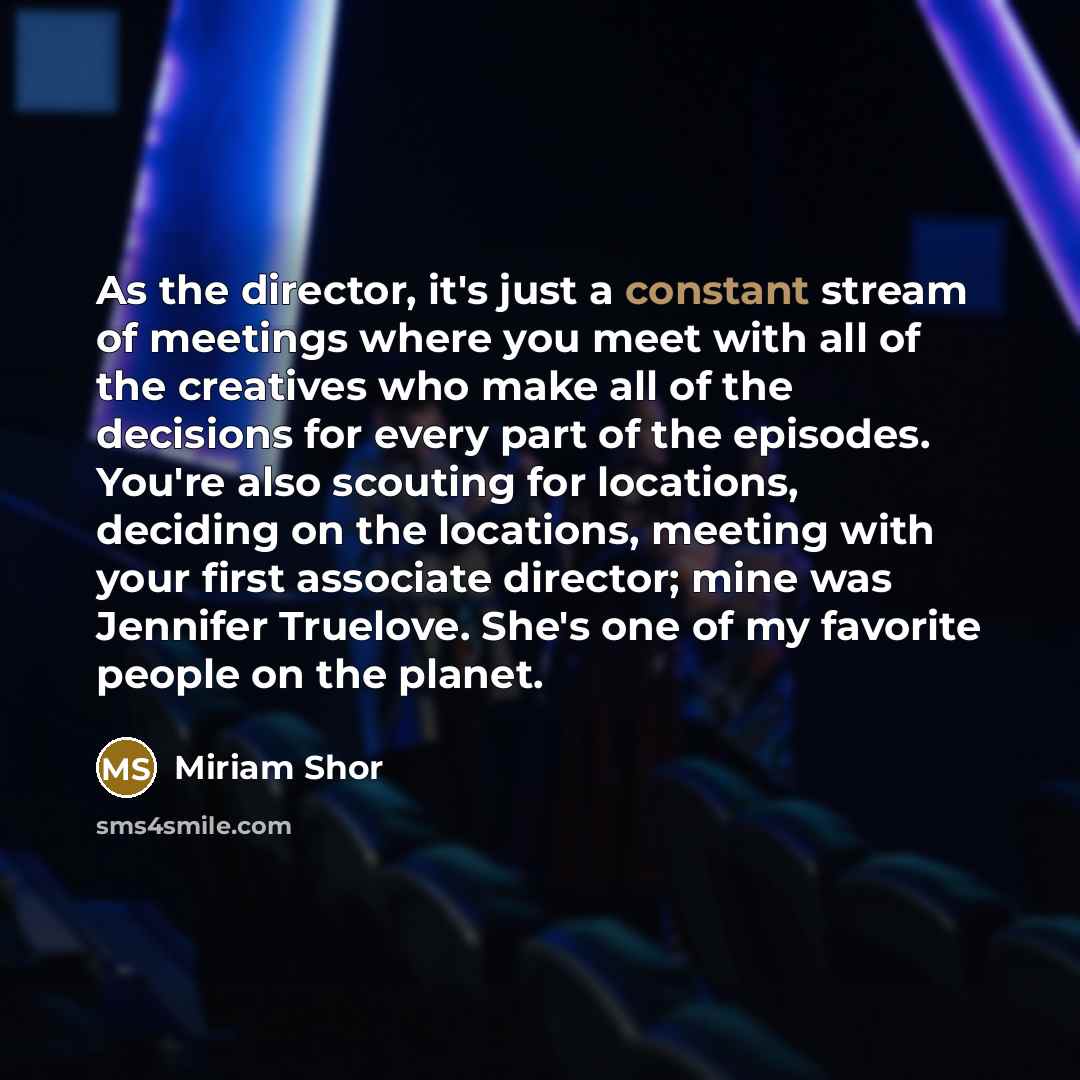 “As the director, it's just a constant stream of meetings where you meet with all of the creatives who make all of the decisions for every part of the episodes. You're also scouting for locations, deciding on the locations, meeting with your first associate director; mine was Jennifer Truelove…” quote by Miriam Shor