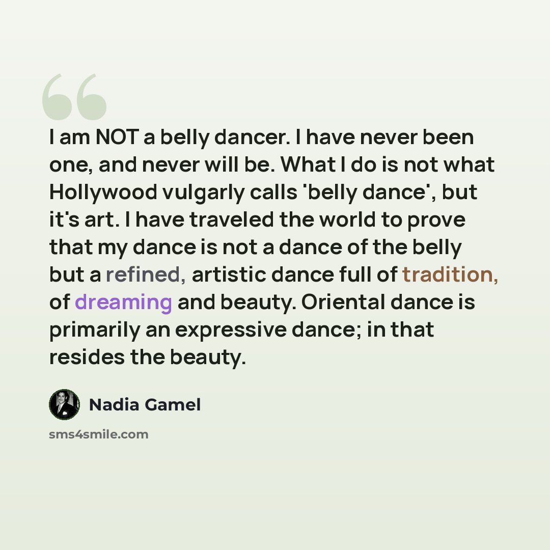 “I am NOT a belly dancer. I have never been one, and never will be. What I do is not what Hollywood vulgarly calls 'belly dance', but it's art. I have traveled the world to prove that my dance is not a dance of the belly but a refined, artistic dance full of tradition, of dreaming and beauty…” quote by Nadia Gamel