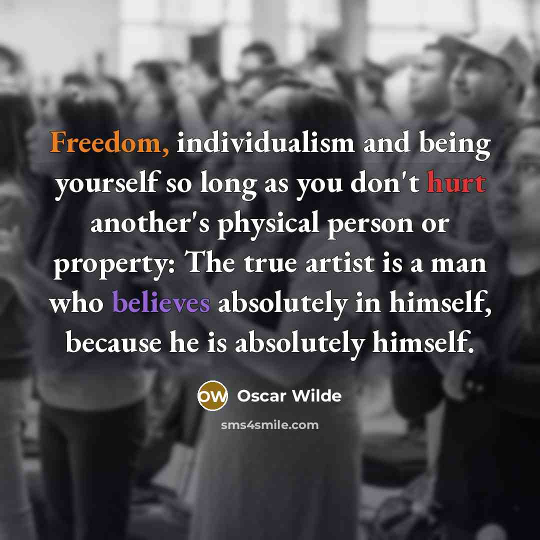 “Freedom, individualism and being yourself so long as you don't hurt another's physical person or property: The true artist is a man who believes absolutely in himself, because he is absolutely himself.” quote by Oscar Wilde