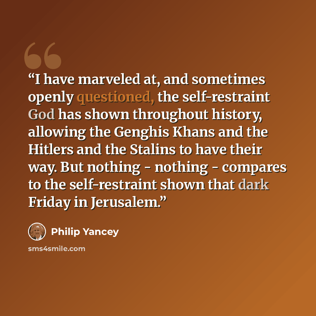 “I have marveled at, and sometimes openly questioned, the self-restraint God has shown throughout history, allowing the Genghis Khans and the Hitlers and the Stalins to have their way. But nothing - nothing - compares to the self-restraint shown that dark Friday in Jerusalem.” quote by Philip Yancey