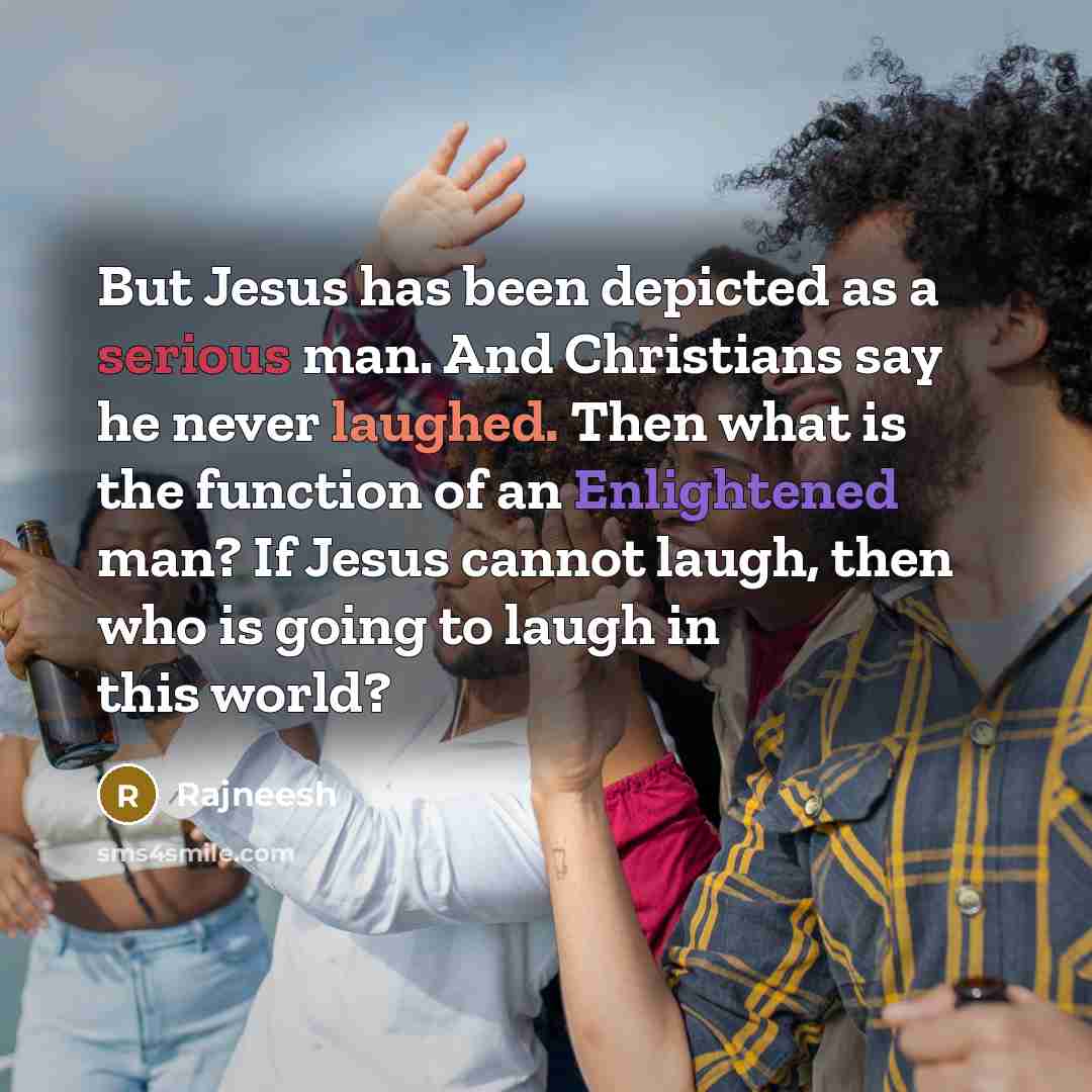 “But Jesus has been depicted as a serious man. And Christians say he never laughed. Then what is the function of an Enlightened man? If Jesus cannot laugh, then who is going to laugh in this world?” quote by Rajneesh