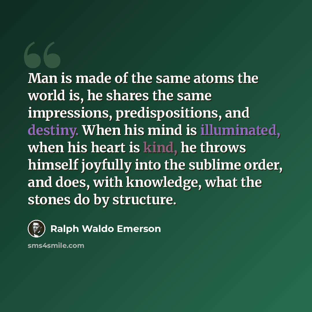 “Man is made of the same atoms the world is, he shares the same impressions, predispositions, and destiny. When his mind is illuminated, when his heart is kind, he throws himself joyfully into the sublime order, and does, with knowledge, what the stones do by structure.” quote by Ralph Waldo Emerson