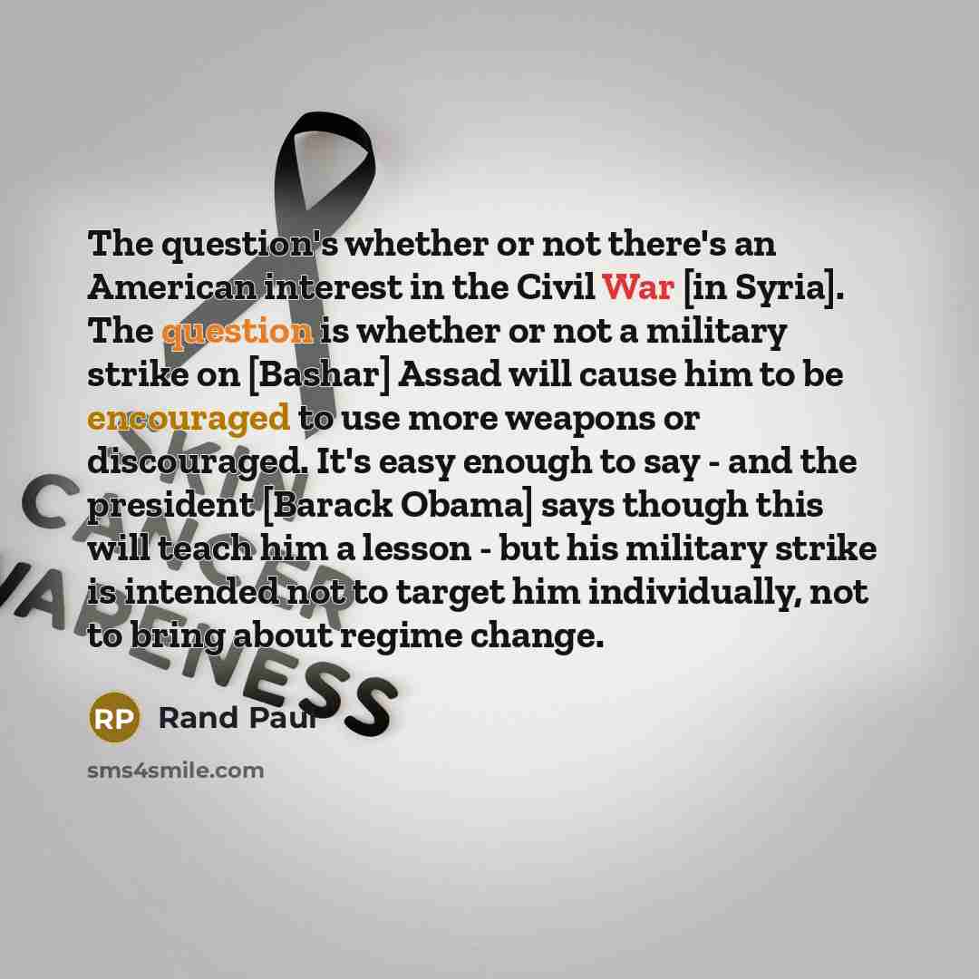 “The question's whether or not there's an American interest in the Civil War [in Syria]. The question is whether or not a military strike on [Bashar] Assad will cause him to be encouraged to use more weapons or discouraged. It's easy enough to say - and the president [Barack Obama] says though this…” quote by Rand Paul