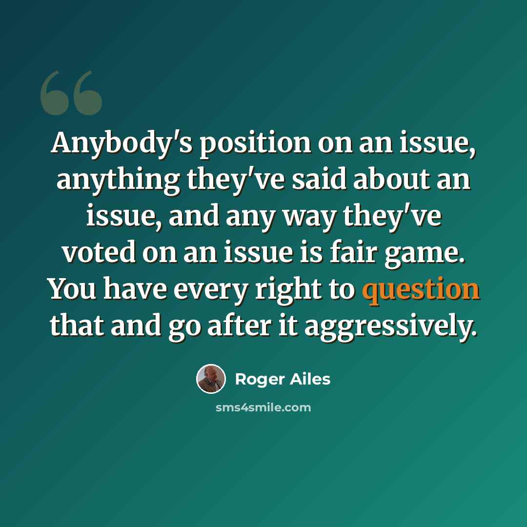 “Anybody's position on an issue, anything they've said about an issue, and any way they've voted on an issue is fair game. You have every right to question that and go after it aggressively.” quote by Roger Ailes