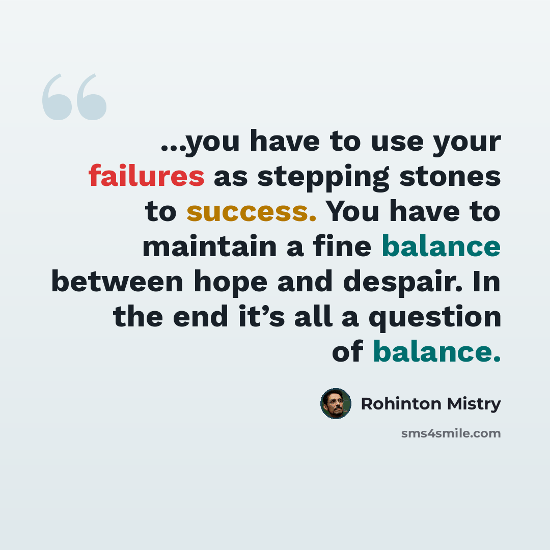 “...you have to use your failures as stepping stones to success. You have to maintain a fine balance between hope and despair. In the end it’s all a question of balance.” quote by Rohinton Mistry