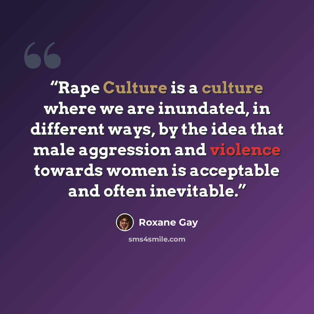 “Rape Culture is a culture where we are inundated, in different ways, by the idea that male aggression and violence towards women is acceptable and often inevitable.” quote by Roxane Gay
