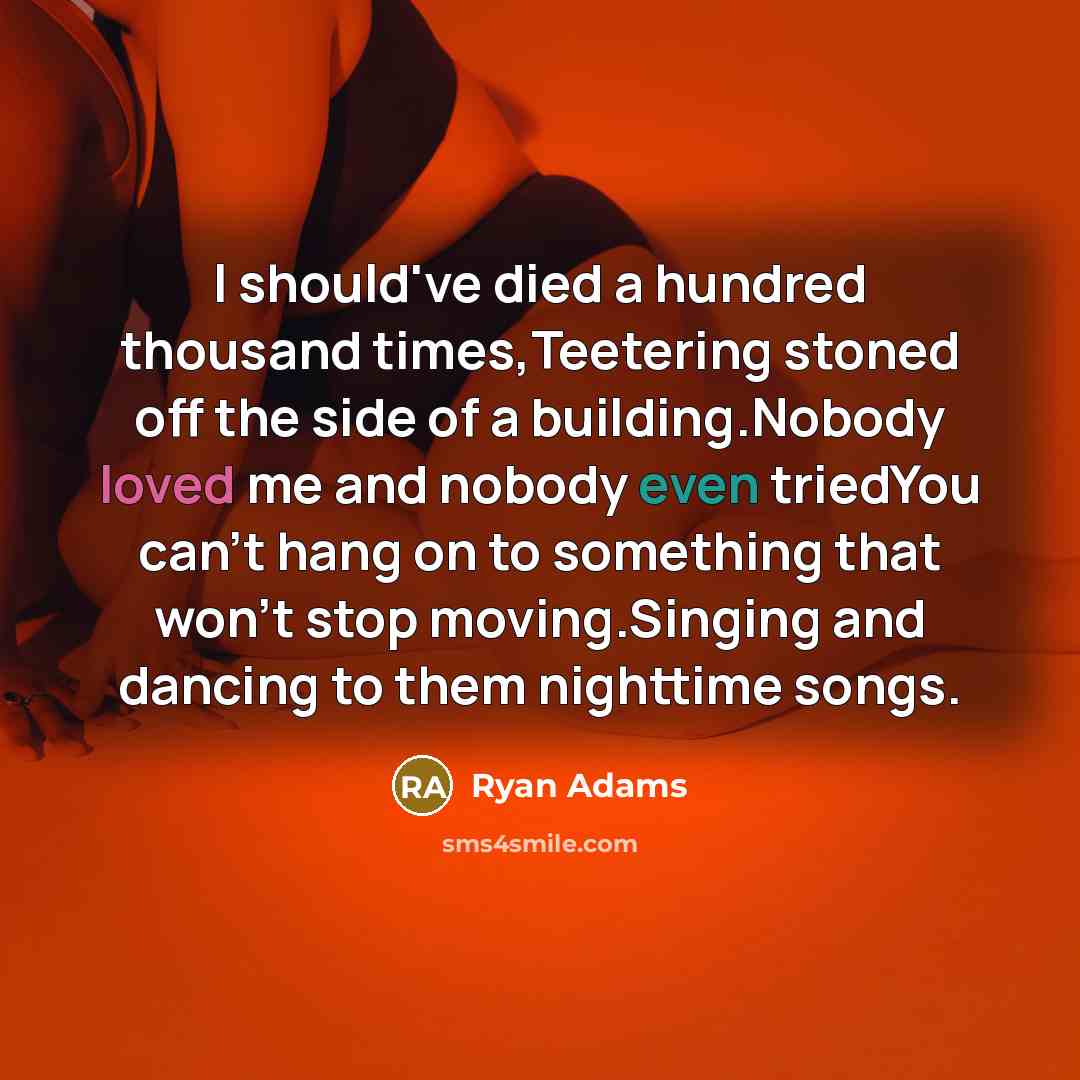“I should've died a hundred thousand times,Teetering stoned off the side of a building.Nobody loved me and nobody even triedYou can't hang on to something that won't stop moving.Singing and dancing to them nighttime songs.” quote by Ryan Adams
