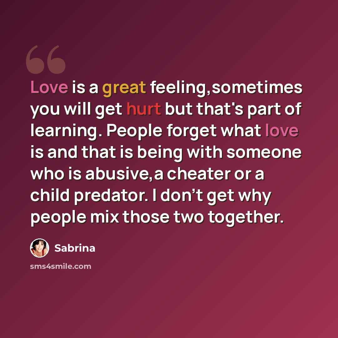 “Love is a great feeling,sometimes you will get hurt but that's part of learning. People forget what love is and that is being with someone who is abusive,a cheater or a child predator. I don't get why people mix those two together.” quote by Sabrina