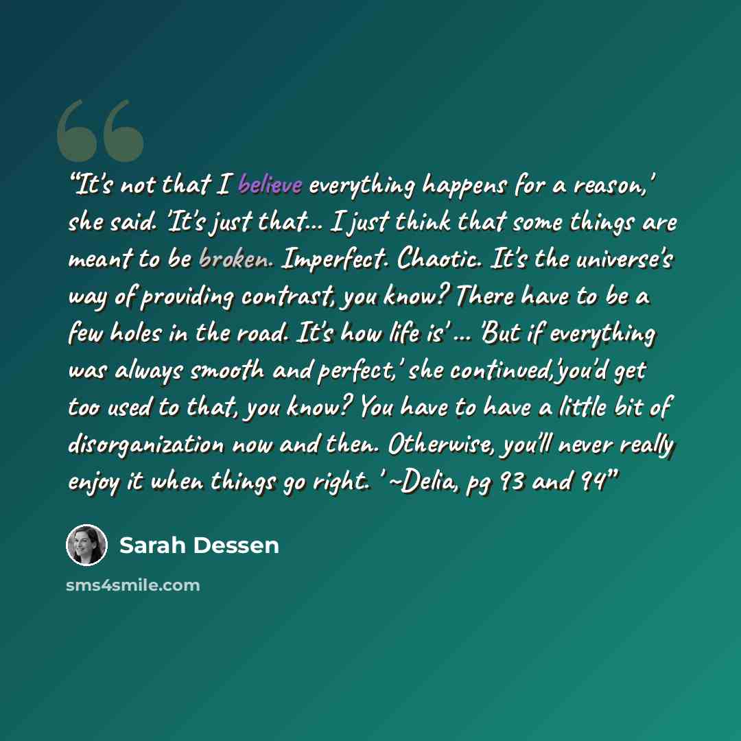 “It's not that I believe everything happens for a reason,' she said. 'It's just that... I just think that some things are meant to be broken. Imperfect. Chaotic. It's the universe's way of providing contrast, you know? There have to be a few holes in the road. It's how life is' ... 'But if…” quote by Sarah Dessen