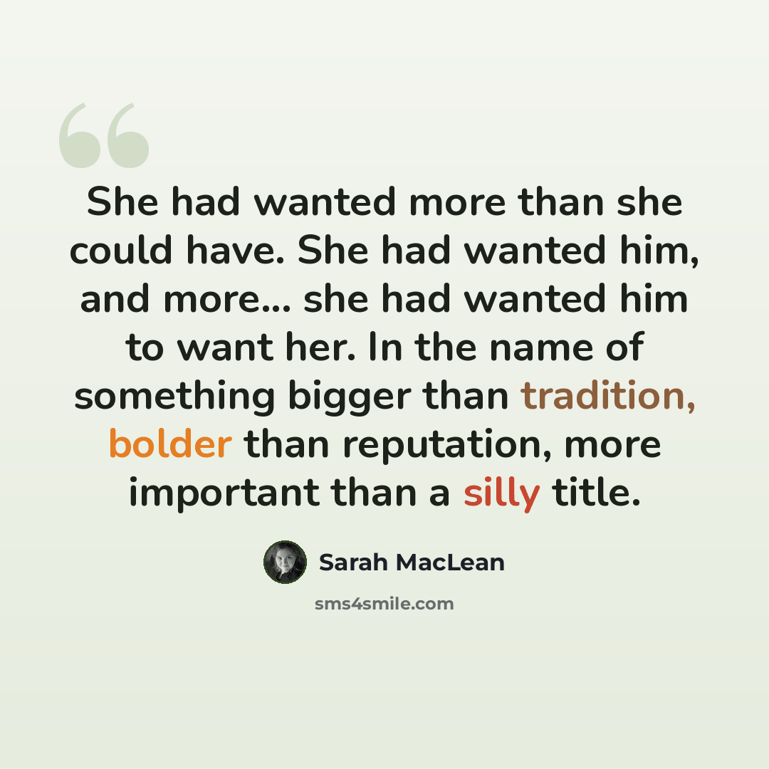 “She had wanted more than she could have. She had wanted him, and more... she had wanted him to want her. In the name of something bigger than tradition, bolder than reputation, more important than a silly title.” quote by Sarah MacLean
