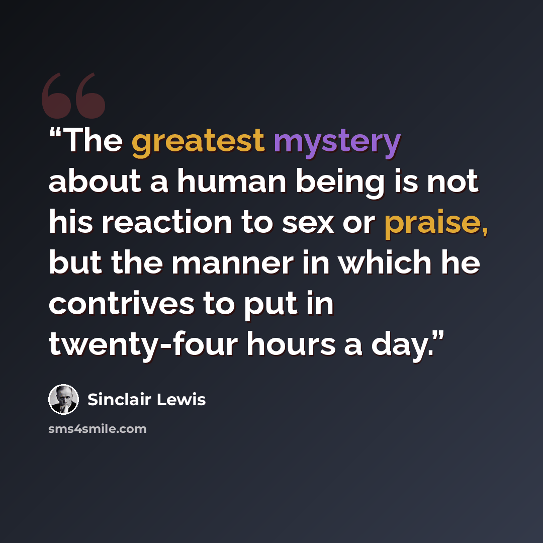 “The greatest mystery about a human being is not his reaction to sex or praise, but the manner in which he contrives to put in twenty-four hours a day.” quote by Sinclair Lewis
