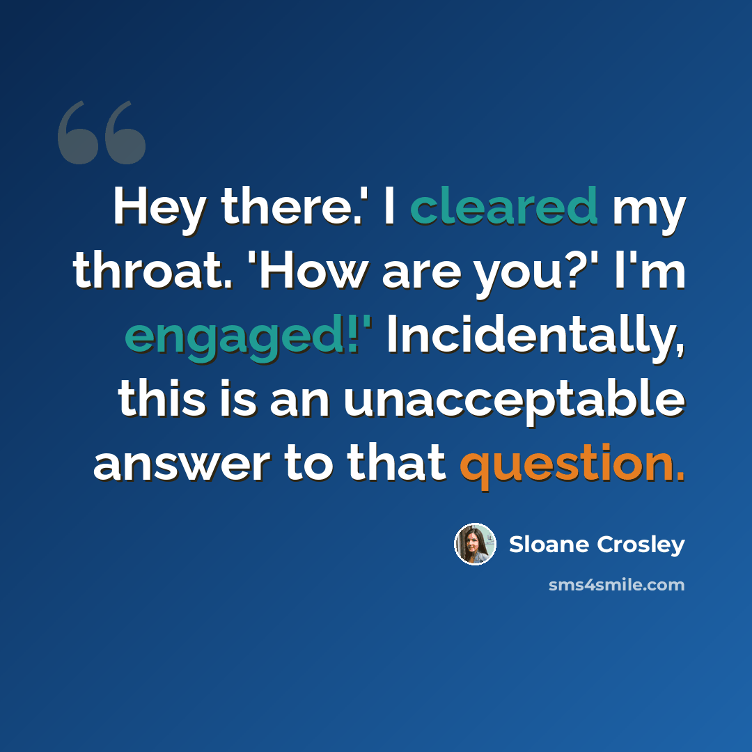 “Hey there.' I cleared my throat. 'How are you?' I'm engaged!' Incidentally, this is an unacceptable answer to that question.” quote by Sloane Crosley