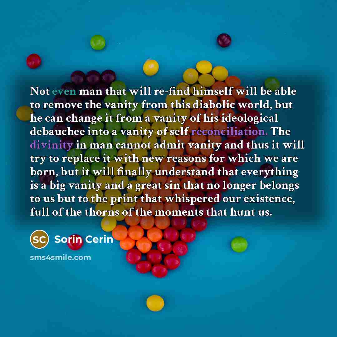 “Not even man that will re-find himself will be able to remove the vanity from this diabolic world, but he can change it from a vanity of his ideological debauchee into a vanity of self reconciliation. The divinity in man cannot admit vanity and thus it will try to replace it with new reasons for…” quote by Sorin Cerin