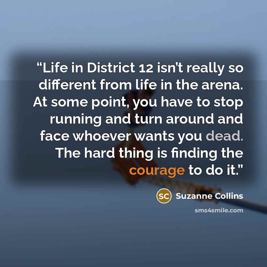 “Life in District 12 isn’t really so different from life in the arena. At some point, you have to stop running and turn around and face whoever wants you dead. The hard thing is finding the courage to do it.” quote by Suzanne Collins
